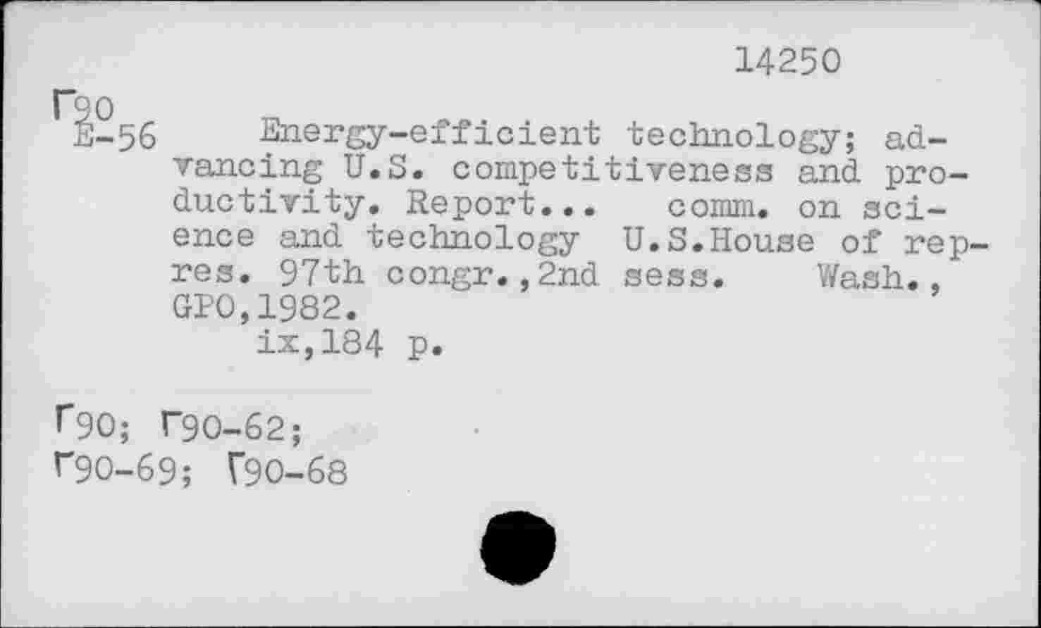 ﻿14250
F90
E-56 Energy-efficient technology; advancing U.S. competitiveness and productivity. Report... comm, on science and technology U.S.House of rep-res. 97th congr.,2nd sess. Wash., GP0,1982.
ix,184 p.
^90; T9O-62;
^90-69; T9O-68